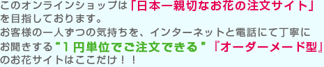 このオンラインショップは「日本一親切なお花の注文サイト」を目指しております。
お客様の一人ずつの気持ちを、インターネットと電話にて丁寧に
お聞きする“1円単位でご注文できる”『オーダーメード型』のお花サイトはここだけ！！